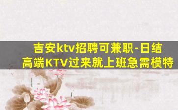 吉安ktv招聘可兼职-日结高端KTV过来就上班急需模特