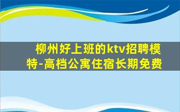 柳州好上班的ktv招聘模特-高档公寓住宿长期免费